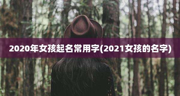2020年女孩起名常用字(2021女孩的名字)