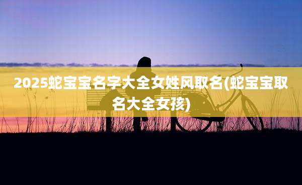 2025蛇宝宝名字大全女姓风取名(蛇宝宝取名大全女孩)
