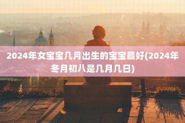 2024年女宝宝几月出生的宝宝最好(2024年冬月初八是几月几日)