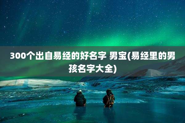 300个出自易经的好名字 男宝(易经里的男孩名字大全)