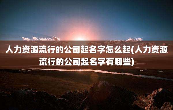 人力资源流行的公司起名字怎么起(人力资源流行的公司起名字有哪些)