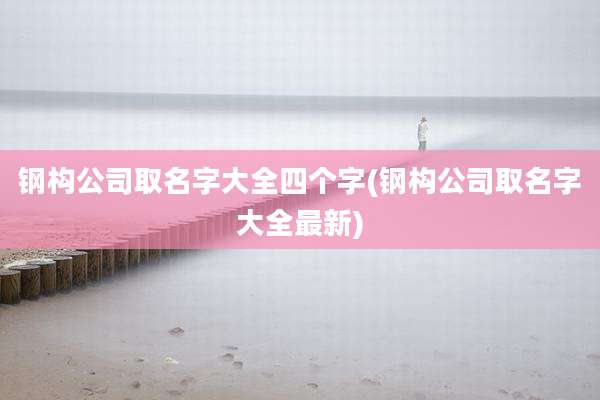 钢构公司取名字大全四个字(钢构公司取名字大全最新)
