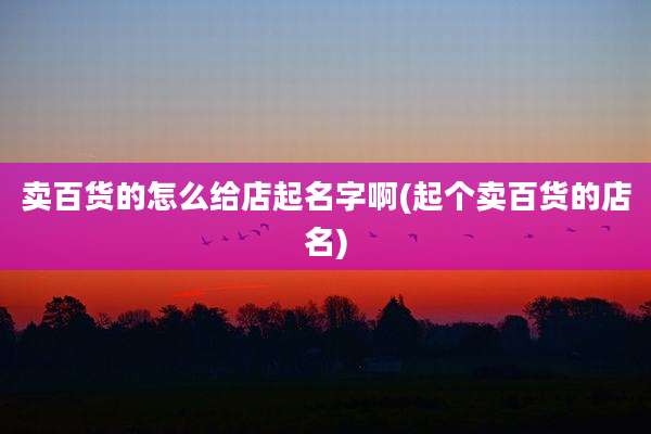 卖百货的怎么给店起名字啊(起个卖百货的店名)