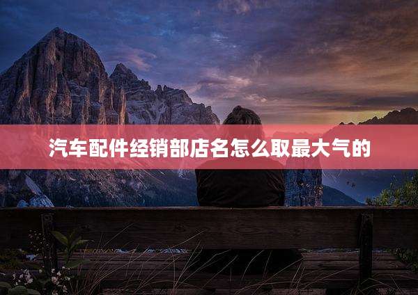 汽车配件经销部店名怎么取最大气的