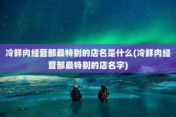 冷鲜肉经营部最特别的店名是什么(冷鲜肉经营部最特别的店名字)