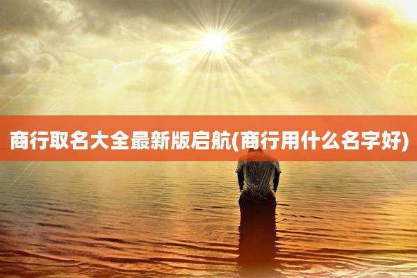 商行取名大全最新版启航(商行用什么名字好)
