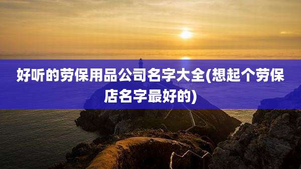 好听的劳保用品公司名字大全(想起个劳保店名字最好的)