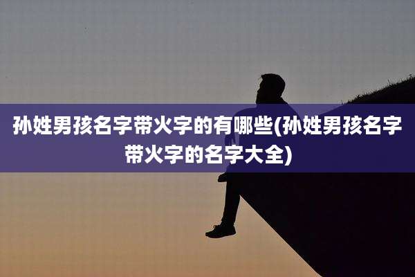 孙姓男孩名字带火字的有哪些(孙姓男孩名字带火字的名字大全)