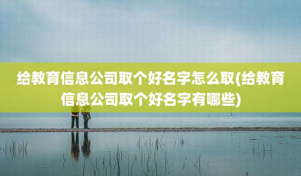 给教育信息公司取个好名字怎么取(给教育信息公司取个好名字有哪些)