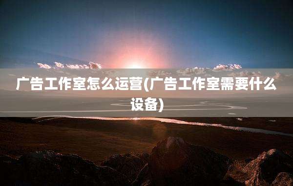 广告工作室怎么运营(广告工作室需要什么设备)
