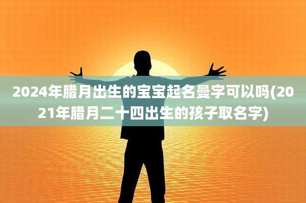 2024年腊月出生的宝宝起名曼字可以吗(2021年腊月二十四出生的孩子取名字)