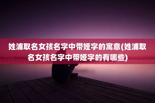 姓浦取名女孩名字中带娅字的寓意(姓浦取名女孩名字中带娅字的有哪些)