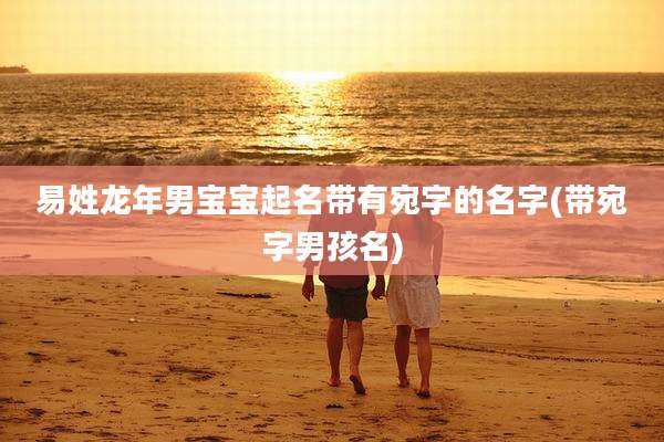 易姓龙年男宝宝起名带有宛字的名字(带宛字男孩名)