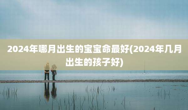 2024年哪月出生的宝宝命最好(2024年几月出生的孩子好)