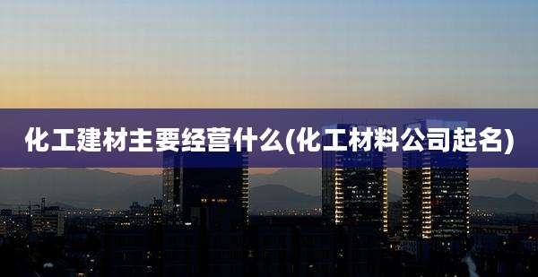化工建材主要经营什么(化工材料公司起名)