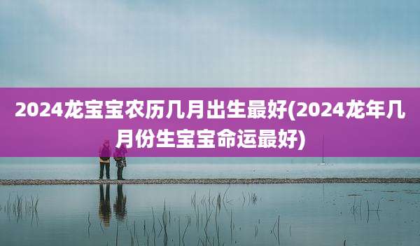 2024龙宝宝农历几月出生最好(2024龙年几月份生宝宝命运最好)