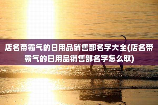 店名带霸气的日用品销售部名字大全(店名带霸气的日用品销售部名字怎么取)