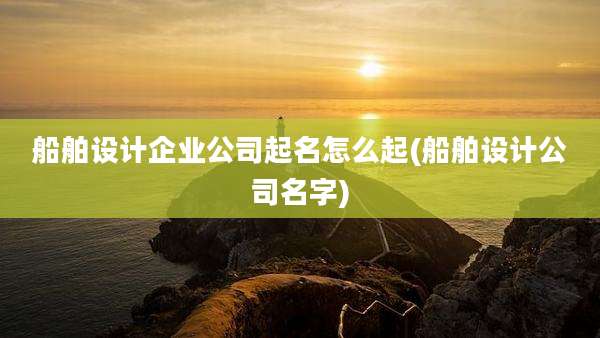 船舶设计企业公司起名怎么起(船舶设计公司名字)