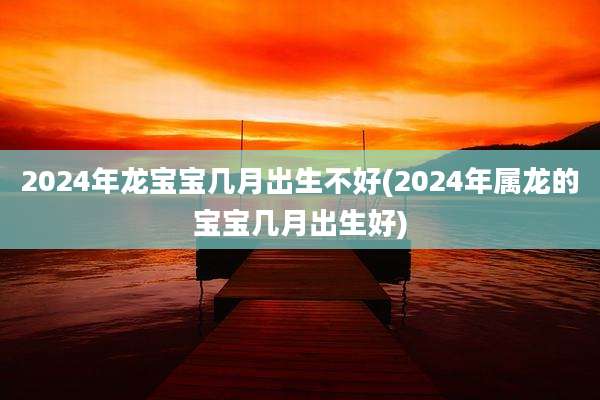2024年龙宝宝几月出生不好(2024年属龙的宝宝几月出生好)