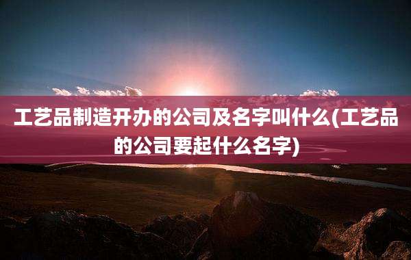 工艺品制造开办的公司及名字叫什么(工艺品的公司要起什么名字)