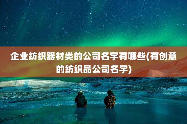 企业纺织器材类的公司名字有哪些(有创意的纺织品公司名字)