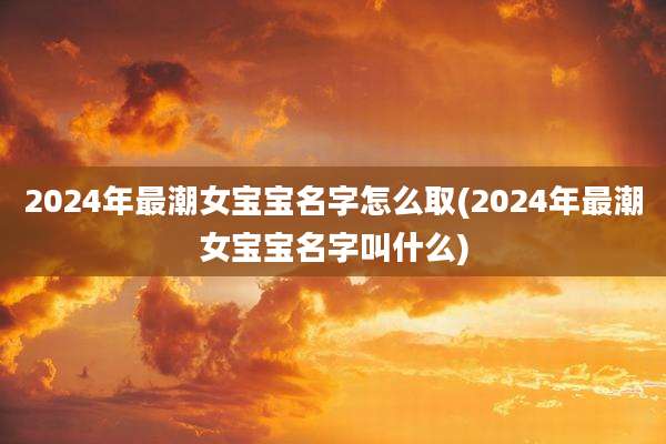 2024年最潮女宝宝名字怎么取(2024年最潮女宝宝名字叫什么)