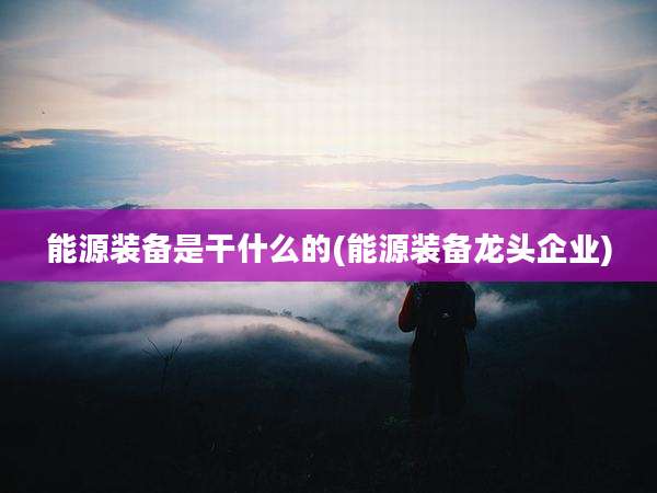 能源装备是干什么的(能源装备龙头企业)