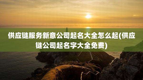 供应链服务新意公司起名大全怎么起(供应链公司起名字大全免费)