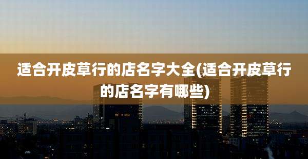适合开皮草行的店名字大全(适合开皮草行的店名字有哪些)