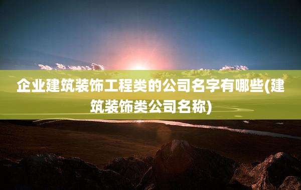 企业建筑装饰工程类的公司名字有哪些(建筑装饰类公司名称)