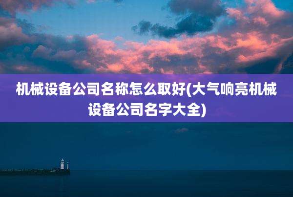机械设备公司名称怎么取好(大气响亮机械设备公司名字大全)