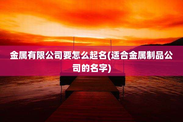 金属有限公司要怎么起名(适合金属制品公司的名字)