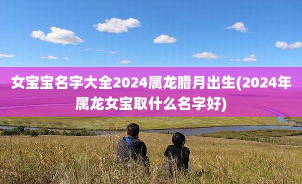 女宝宝名字大全2024属龙腊月出生(2024年属龙女宝取什么名字好)