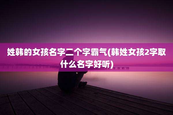 姓韩的女孩名字二个字霸气(韩姓女孩2字取什么名字好听)