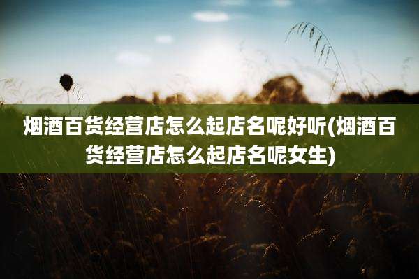 烟酒百货经营店怎么起店名呢好听(烟酒百货经营店怎么起店名呢女生)