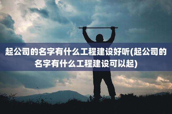 起公司的名字有什么工程建设好听(起公司的名字有什么工程建设可以起)