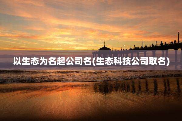 以生态为名起公司名(生态科技公司取名)