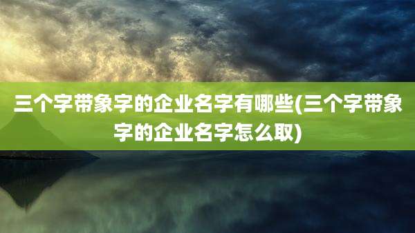 三个字带象字的企业名字有哪些(三个字带象字的企业名字怎么取)