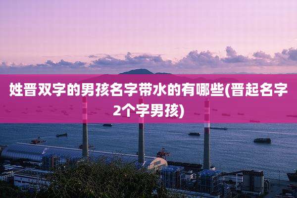 姓晋双字的男孩名字带水的有哪些(晋起名字2个字男孩)