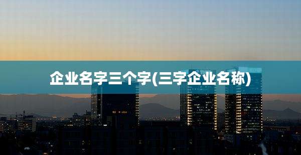 企业名字三个字(三字企业名称)