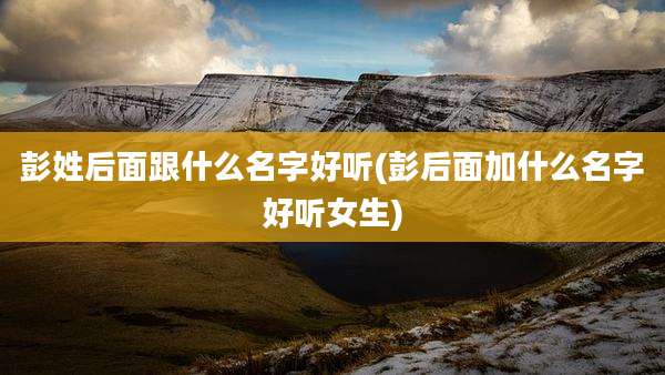 彭姓后面跟什么名字好听(彭后面加什么名字好听女生)