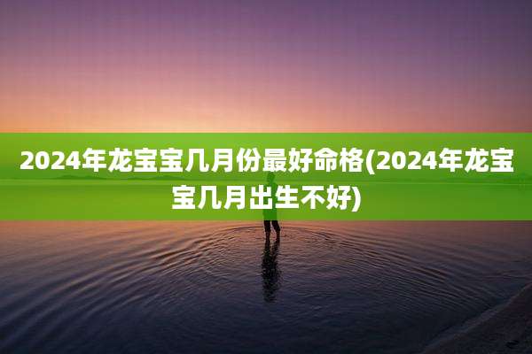 2024年龙宝宝几月份最好命格(2024年龙宝宝几月出生不好)