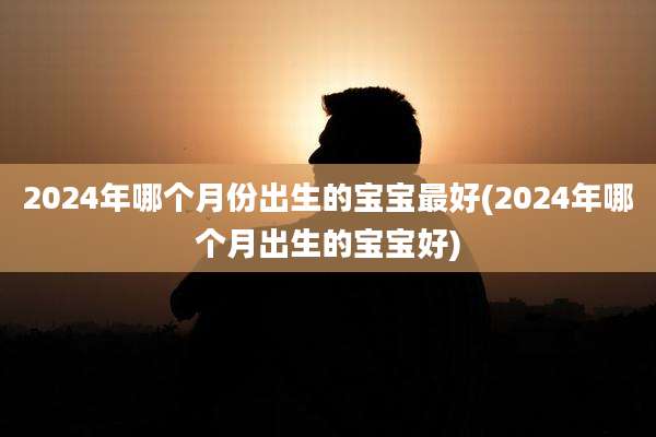 2024年哪个月份出生的宝宝最好(2024年哪个月出生的宝宝好)
