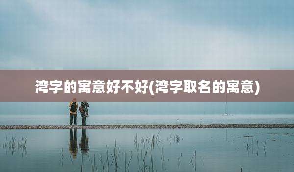 湾字的寓意好不好(湾字取名的寓意)