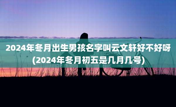2024年冬月出生男孩名字叫云文轩好不好呀(2024年冬月初五是几月几号)