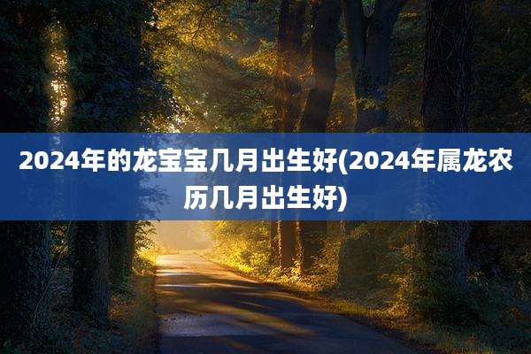 2024年的龙宝宝几月出生好(2024年属龙农历几月出生好)