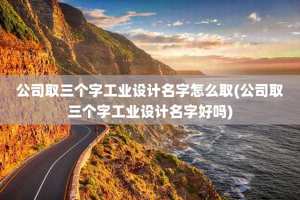 公司取三个字工业设计名字怎么取(公司取三个字工业设计名字好吗)