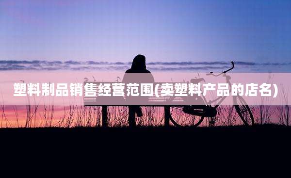 塑料制品销售经营范围(卖塑料产品的店名)