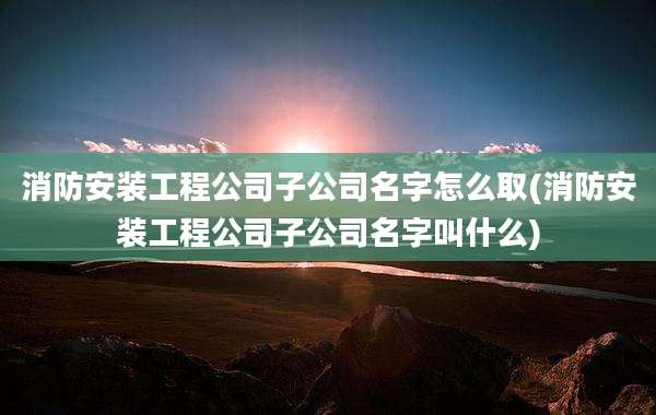 消防安装工程公司子公司名字怎么取(消防安装工程公司子公司名字叫什么)