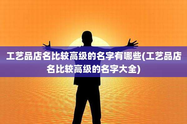 工艺品店名比较高级的名字有哪些(工艺品店名比较高级的名字大全)